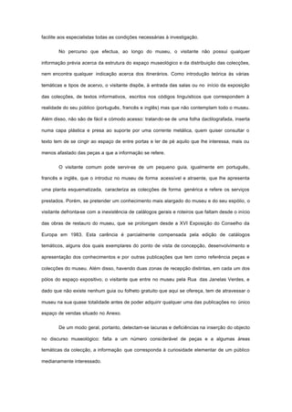 facilite aos especialistas todas as condições necessárias à investigação.
No percurso que efectua, ao longo do museu, o visitante não possui qualquer
informação prévia acerca da estrutura do espaço museológico e da distribuição das colecções,
nem encontra qualquer indicação acerca dos itinerários. Como introdução teórica às várias
temáticas e tipos de acervo, o visitante dispõe, à entrada das salas ou no início da exposição
das colecções, de textos informativos, escritos nos códigos linguísticos que correspondem à
realidade do seu público (português, francês e inglês) mas que não contemplam todo o museu.
Além disso, não são de fácil e cómodo acesso: tratando-se de uma folha dactilografada, inserta
numa capa plástica e presa ao suporte por uma corrente metálica, quem quiser consultar o
texto tem de se cingir ao espaço de entre portas e ler de pé aquilo que lhe interessa, mais ou
menos afastado das peças a que a informação se refere.
O visitante comum pode servir-se de um pequeno guia, igualmente em português,
francês e inglês, que o introduz no museu de forma acessível e atraente, que lhe apresenta
uma planta esquematizada, caracteriza as colecções de forma genérica e refere os serviços
prestados. Porém, se pretender um conhecimento mais alargado do museu e do seu espólio, o
visitante defronta-se com a inexistência de catálogos gerais e roteiros que faltam desde o início
das obras de restauro do museu, que se prolongam desde a XVI Exposição do Conselho da
Europa em 1983. Esta carência é parcialmente compensada pela edição de catálogos
temáticos, alguns dos quais exemplares do ponto de vista de concepção, desenvolvimento e
apresentação dos conhecimentos e por outras publicações que tem como referência peças e
colecções do museu. Além disso, havendo duas zonas de recepção distintas, em cada um dos
pólos do espaço expositivo, o visitante que entre no museu pela Rua das Janelas Verdes, e
dado que não existe nenhum guia ou folheto gratuito que aqui se ofereça, tem de atravessar o
museu na sua quase totalidade antes de poder adquirir qualquer uma das publicações no único
espaço de vendas situado no Anexo.
De um modo geral, portanto, detectam-se lacunas e deficiências na inserção do objecto
no discurso museológico: falta a um número considerável de peças e a algumas áreas
temáticas da colecção, a informação que corresponda à curiosidade elementar de um público
medianamente interessado.
 