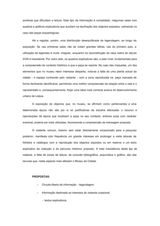 sombras que dificultam a leitura. Este tipo de informação é completado, nalgumas salas com
quadros e gráficos explicativos que auxiliam na decifração dos objectos expostos, sobretudo no
caso das peças arqueológicas.
Há a registar, porém, uma distribuição desequilibrada da legendagem, ao longo da
exposição. Se nas primeiras salas não se notam grandes falhas, nas do primeiro piso, a
utilização de legendas é muito irregular, enquanto na reconstituição da casa nobre do século
XVIII é inexistente. Por outro lado, os quadros explicativos são, a este nível, fundamentais para
a compreensão do contexto histórico a que a peça se reporta. No caso das maquetas, um dos
elementos que no museu maior interesse desperta, nota-se a falta de uma planta actual da
cidade - o espaço conhecido pelo visitante - com a zona reproduzida na peça marcada de
forma facilmente identificável, permitindo uma melhor compreensão da relação entre o real e o
representado e, consequentemente, forjar uma ideia mais correcta acerca do desenvolvimento
urbano de Lisboa.
A exposição de objectos que, no museu, se afirmam como pertencentes a uma
determinada época não são por si só justificativas da escolha efectuada: o recurso a
reproduções de época que localizem a peça no seu contexto, embora surja com carácter
eventual, poderia ser mais utilizadas, favorecendo a compreensão da mensagem proposta.
O visitante comum, mesmo sem estar directamente vocacionado para a pesquisa
posterior, manifesta com frequência um grande interesse em prolongar a visita através de
folhetos e catálogos com a reprodução dos objectos expostos ou em reserva e um texto
explicativo da colecção e do percurso histórico proposto. A total inexistência deste tipo de
material, a falta de zonas de leitura, de consulta bibliográfica, arquivística e gráfica, são das
lacunas que, neste aspecto mais afectam o Museu da Cidade.
PROPOSTAS:
− Circuito liberto de informação - legendagem.
− Informação destinada ao interesse do visitante ocasional:
- textos explicativos,
 