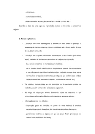 - dimensões,
- número de inventário,
- eventualmente, reprodução da marca do artífice (ourives, etc.).
Quando se trate de uma cópia ou reprodução, indicar o sítio onde se encontra o
original.
2. Textos explicativos
− Colocação em sítios estratégicos: à entrada da sala onde se principia a
apresentação de uma colecção (pintura, mobiliário, etc.) de um estilo, de uma
época, de um tema, etc.
− Colocação em suportes facilmente identificáveis e fácil acesso (não muito
altos), mas sem se destacarem demasiado no conjunto da exposição.
Ex.: caixas em acrílico ou numa estrutura metálica;
se os folhetos forem colocados num recipiente de material não transparente
e que não permita identificar imediatamente o conteúdo, aquele deve ser de
cor neutra e ter aposto um símbolo que indique o que contém (este símbolo
deve vir identificado a entrada do Museu, no bilhete de entrada, etc.).
− Os folhetos, destinando-se ao uso individual ou de pequenos grupos de
visitantes, devem ser repostos antes de se esgotarem.
− Ao longo da exposição devem destinar-se locais de descanso e que
proporcionem a leitura dos folhetos perto das peças a que se referem.
− Informação contida nos folhetos:
- explicação geral da colecção, do ponto de vista histórico e artís tico;
características gerais do estilo e dos elementos decorativos das peças,
- panorâmica histórica da época em que as peças foram produzidas (no
âmbito socio-económico e cultural),
 