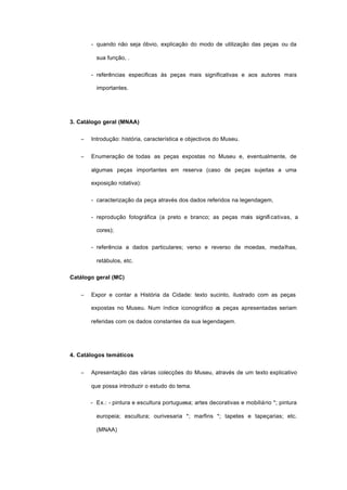 - quando não seja óbvio, explicação do modo de utilização das peças ou da
sua função, .
- referências especificas às peças mais significativas e aos autores mais
importantes.
3. Catálogo geral (MNAA)
− Introdução: história, característica e objectivos do Museu.
− Enumeração de todas as peças expostas no Museu e, eventualmente, de
algumas peças importantes em reserva (caso de peças sujeitas a uma
exposição rotativa):
- caracterização da peça através dos dados referidos na legendagem,
- reprodução fotográfica (a preto e branco; as peças mais significativas, a
cores);
- referência a dados particulares; verso e reverso de moedas, medalhas,
retábulos, etc.
Catálogo geral (MC)
− Expor e contar a História da Cidade: texto sucinto, ilustrado com as peças
expostas no Museu. Num índice iconográfico as peças apresentadas seriam
referidas com os dados constantes da sua legendagem.
4. Catálogos temáticos
− Apresentação das várias colecções do Museu, através de um texto explicativo
que possa introduzir o estudo do tema.
- Ex.: - pintura e escultura portuguesa; artes decorativas e mobiliário *; pintura
europeia; escultura; ourivesaria *; marfins *; tapetes e tapeçarias; etc.
(MNAA)
 