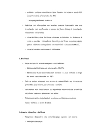 - azulejaria; vestígios arqueológicos; tipos, figuras e costumes do século XIX;
época Pombalina; o Terramoto, etc. (MC)
* Catálogos já existentes no MNAA.
− Apêndice com informações que remetam qualquer interessado para uma
investigação mais aprofundada no espaço do Museu (pistas de investigação
relacionadas com o tema):
- indicação bibliográfica de títulos existentes na biblioteca do Museu ou à
venda na sua loja, . indicação de diapositivos, de filmes, ou outros registos
gráficos e da forma como poderão ser encontrados e utilizados no Museu,
- indicação de dados disponíveis no computador.
5. Biblioteca
− Especialização da Biblioteca segundo o tipo de Museu:
- Biblioteca da História de Arte e temas afins (MNAA),
- Biblioteca de títulos relacionados com a cidade e a. sua evolução ao longo
dos temas; personalidades, etc. (MC)
− Sala de estudo adequada em termos de acessibilidade aos documentos
pretendidos pelo visitante, de iluminação e conforto.
− Documentos mais raros valiosos ou importantes disponíveis sob a forma de
microfilmes e estrutura adequada à sua leitura.
− Ficheiros completos (actualizados): temáticos, por títulos e por autores.
− Acesso facilitado ao centro de cópia.
6. Arquivo fotográfico e de filmes
− Fotografias e diapositivos à luz normal das peças expostas e em reserva:
- plano geral das peças,
 