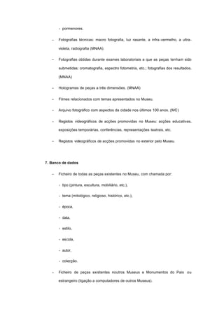 - pormenores.
− Fotografias técnicas: macro fotografia, luz rasante, a infra-vermelho, a ultra-
violeta, radiografia (MNAA).
− Fotografias obtidas durante exames laboratoriais a que as peças tenham sido
submetidas: cromatografia, espectro fotometria, etc.; fotografias dos resultados.
(MNAA)
− Hologramas de peças a três dimensões. (MNAA)
− Filmes relacionados com temas apresentados no Museu.
− Arquivo fotográfico com aspectos da cidade nos últimos 100 anos. (MC)
− Registos videográficos de acções promovidas no Museu: acções educativas,
exposições temporárias, conferências, representações teatrais, etc.
− Registos videográficos de acções promovidas no exterior pelo Museu.
7. Banco de dados
− Ficheiro de todas as peças existentes no Museu, com chamada por:
- tipo (pintura, escultura, mobiliário, etc.),
- tema (mitológico, religioso, histórico, etc.),
- época,
- data,
- estilo,
- escola,
- autor,
- colecção.
− Ficheiro de peças existentes noutros Museus e Monumentos do Pais ou
estrangeiro (ligação a computadores de outros Museus).
 