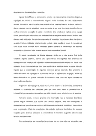algumas zonas demasiado frias e inóspitas.
Apesar deste Museu se afirmar como a maior e a mais completa pinacoteca do pais, a
exposição de pintura é particularmente insípida: numa sucessão de salas relativamente
amplas, os quadros são colocados directamente sobre paredes brancas e planas, deixando
aberto o espaço central, atapetado numa cor neutra, a que uma iluminação zenital uniforme,
confere uma maior sensação de vazio e monotonia. Uma tentativa de ruptura com o espaço
formal, passando pela valorização das obras expostas e realçando as de cotação artística mais
elevada, pela utilização de suportes adequados à exposição dos diversos tipos de pintura,
cavalete, trípticos, retábulos, pela iluminação pontual e pela criação de zonas de repouso nas
salas cujas peças suscitem maior interesse, poderia conduzir à reformulação do discurso
museológico, tornando-o mais atraente e eficaz junto do visitante comum.
O anexo, remodelado na década passada, ainda que o seu arranjo final tenha
suscitado alguma polémica, oferece uma apresentação museográfica mais dinâmica em
consequência da utilização de suportes e cromatismos estudados em função das peças e da
sugestão de um ritmo variado da visita pela sequência de espaços plenos e vazios. Isto não
impede que a apresentação de algumas colecções pareça saturada. Este problema é
sobretudo notório na exposição de ourivesaria em que a aglomeração de peças, devido ao
brilho ofuscante e ao grande contraste de luz/sombra que provocam algum cansaço na
observação dos objectos.
O percurso da exposição é, neste Museu, muito extenso e diversificado, atendendo à
amplitude e variedade das colecções, pelo que uma visita atenta e pormenorizada é
inconcebível, por demasiado demorada o que, aliás colidiria com o próprio horário de abertura.
Tal como existe, o museu propicia uma observação vaga e imprecisa, detendo-se
apenas nalgum elemento que suscite uma atenção especial, mas não corresponde à.
necessidade de quem lá entra motivado pelo interesse previamente definido por determinada
peça ou colecção. A falta de uma planta e da anotação facilmente identificável dos espaços
ocupados pelas diversas colecções e a inexistência de itinerários sugeridos são uma das
lacunas aqui detectáveis.
Em contrapartida, as exposições temporárias são um dos pólos de animação mais
 