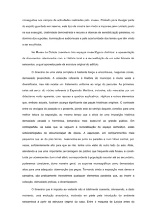 conseguidos nos campos de actividades realizadas pelo museu. Pretexto para divulgar parte
do espólio guardado em reserva, este tipo de mostra tem vindo a impor-se pelo cuidado posto
na sua execução, criatividade demonstrada e recurso a técnicas de sensibilização paralelas, no
domínio dos suportes, iluminação e audiovisuais e pela oportunidade dos temas que têm vindo
a ser escolhidos.
No Museu da Cidade coexistem dois espaços museológicos distintos: a apresentação
de documentos relacionados com a História local e a reconstituição de um solar lisboeta de
seiscentos, a qual aproveita parte da estrutura original do edifício.
O itinerário de uma visita completa é bastante longo e encontra-se, nalgumas zonas,
demasiado preenchido. A colecção referente à História do município é muito vasta e
diversificada, mas não recebe um tratamento uniforme ao longo do percurso. As primeiras
salas até cerca do núcleo referente à Expansão Marítima, inclusive, são marcadas por um
didactismo muito aparente, com recurso a quadros explicativos, réplicas e outros elementos
que, embora actuais, ilustram a carga significante das peças históricas originais. O contraste
entre os vestígios do passado e o presente, pondo este ao serviço daquele, contribui para uma
melhor leitura da exposição, ao mesmo tempo que a alivia de uma imposição histórica
demasiado pesada e hermética, tornando-a mais acessível ao grande público. Em
contrapartida, as salas que se seguem à reconstituição do espaço doméstico, estão
sobrecarregadas de documentação da época. A exposição, em compartimentos mais
pequenos que as do piso térreo, desenvolve-se junto as paredes e num bloco central, por
vezes, suficientemente alto para que se não tenha uma visão do outro lado da sala. Aliás,
atendendo a que uma importante percentagem de público que frequenta este Museu é consti-
tuída por adolescentes dum nível etário correspondente à população escolar até ao secundário,
poderemos considerar, duma maneira geral, os suportes museográficos como demasiados
altos para uma adequada observação das peças. Tornando ainda a exposição mais densa e
cansativa, são praticamente inexistentes quaisquer elementos paralelos que, ao inserir a
colecção, demasiado profusa, a dinamizassem.
O itinerário que é imposto ao visitante não é totalmente coerente, oferecendo, a dado
momento, uma evolução anacrónica, motivada em parte pela introdução do ambiente
seiscentista a partir da estrutura original da casa. Entre a maqueta de Lisboa antes do
 