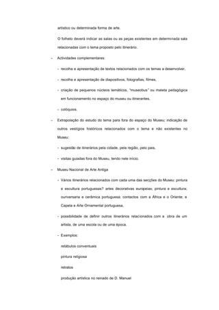 artístico ou determinada forma de arte.
O folheto deverá indicar as salas ou as peças existentes em determinada sala
relacionadas com o tema proposto pelo itinerário.
− Actividades complementares:
- recolha e apresentação de textos relacionados com os temas a desenvolver,
- recolha e apresentação de diapositivos, fotografias, filmes,
- criação de pequenos núcleos temáticos, “museobus” ou maleta pedagógica
em funcionamento no espaço do museu ou itinerantes,
- colóquios.
− Extrapolação do estudo do tema para fora do espaço do Museu; indicação de
outros vestígios históricos relacionados com o tema e não existentes no
Museu:
- sugestão de itinerários pela cidade, pela região, pelo pais,
- visitas guiadas fora do Museu, tendo nele início.
− Museu Nacional de Arte Antiga
- Vários itinerários relacionados com cada uma das secções do Museu: pintura
e escultura portuguesas? artes decorativas europeias; pintura e escultura;
ouriversaria e cerâmica portuguesa; contactos com a África e o Oriente; e
Capela e Arte Ornamental portuguesa,
- possibilidade de definir outros itinerários relacionados com a obra de um
artista, de uma escola ou de uma época.
- Exemplos:
retábulos conventuais
pintura religiosa
retratos
produção artística no reinado de D. Manuel
 