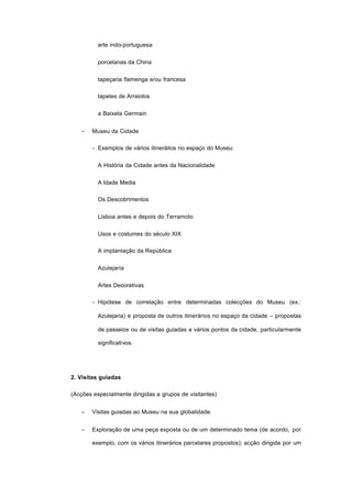arte indo-portuguesa
porcelanas da China
tapeçaria flamenga e/ou francesa
tapetes de Arraiolos
a Baixela Germain
− Museu da Cidade
- Exemplos de vários itinerários no espaço do Museu:
A História da Cidade antes da Nacionalidade
A Idade Media
Os Descobrimentos
Lisboa antes e depois do Terramoto
Usos e costumes do século XIX
A implantação da República
Azulejaria
Artes Decorativas
- Hipótese de correlação entre determinadas colecções do Museu (ex.:
Azulejaria) e proposta de outros itinerários no espaço da cidade – propostas
de passeios ou de visitas guiadas a vários pontos da cidade, particularmente
significativos.
2. Visitas guiadas
(Acções especialmente dirigidas a grupos de visitantes)
− Visitas guiadas ao Museu na sua globalidade.
− Exploração de uma peça exposta ou de um determinado tema (de acordo, por
exemplo, com os vários itinerários parcelares propostos); acção dirigida por um
 
