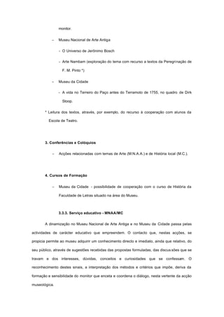 monitor.
− Museu Nacional de Arte Antiga
- O Universo de Jerônimo Bosch
- Arte Nambam (exploração do tema com recurso a textos da Peregrinação de
F. M. Pinto *)
− Museu da Cidade
- A vida no Terreiro do Paço antes do Terramoto de 1755, no quadro de Dirk
Stoop.
* Leitura dos textos, através, por exemplo, do recurso à cooperação com alunos da
Escola de Teatro.
3. Conferências e Colóquios
− Acções relacionadas com temas de Arte (M.N.A.A.) e de História local (M.C.).
4. Cursos de Formação
− Museu da Cidade - possibilidade de cooperação com o curso de História da
Faculdade de Letras situado na área do Museu.
3.3.3. Serviço educativo - MNAA/MC
A dinamização no Museu Nacional de Arte Antiga e no Museu da Cidade passa pelas
actividades de carácter educativo que empreendem. O contacto que, nestas acções, se
propicia permite ao museu adquirir um conhecimento directo e imediato, ainda que relativo, do
seu público, através de sugestões recebidas das propostas formuladas, das discus sões que se
travam e dos interesses, dúvidas, conceitos e curiosidades que se confessam. O
reconhecimento destes sinais, a interpretação dos métodos e critérios que impõe, deriva da
formação e sensibilidade do monitor que enceta e coordena o diálogo, nesta vertente da acção
museológica.
 