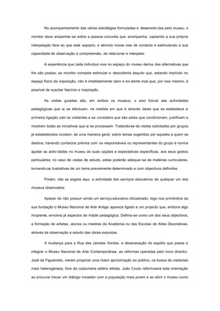 No acompanhamento das várias estratégias formuladas e desenvolvi das pelo museu, o
monitor deve empenhar-se sobre a pessoa concreta que acompanha, captando a sua própria
interpelação face ao que está exposto, e abrindo novas vias de contacto e estimulando a sua
capacidade de observação e compreensão, de relacionar e interpelar.
A experiência que cada indivíduo vive no espaço do museu deriva das alternativas que
lhe são postas; ao monitor compete estimular a descoberta daquilo que, estando implícito no
espaço físico da exposição, não é imediatamente claro e evi dente mas que, por isso mesmo, é
possível de suscitar fascínio e inspiração.
As visitas guiadas são, em ambos os museus, o eixo fulcral das actividades
pedagógicas que ai se efectuam, na medida em que é através delas que se estabelece a
primeira ligação com os visitantes e se considera que são estes que condicionam, justificam e
mostram todas as iniciativas que ai se processam. Tratando-se de visitas solicitadas por grupos
já estabelecidos incidem, de uma maneira geral, sobre temas sugeridos por aqueles a quem se
destina; havendo contactos prévios com os responsáveis ou representantes do grupo é norma
ajustar as activi dades no museu às suas opções e expectativas especificas, aos seus gostos
particulares; no caso de visitas de estudo, estas poderão adequar-se às matérias curriculares,
tornando-as ilustrativas de um tema previamente determinado e com objectivos definidos.
Porém, não se esgota aqui, a actividade dos serviços educativos de qualquer um dos
museus observados.
Apesar de não possuir ainda um serviço educativo oficializado, logo nos primórdios da
sua fundação o Museu Nacional de Arte Antiga aparece ligado a um projecto que, embora algo
incipiente, envolvia já aspectos de índole pedagógica. Definia-se como um dos seus objectivos,
a formação de artistas, alunos ou mestres da Academia ou das Escolas de Artes Decorativas,
através da observação e estudo das obras expostas.
A mudança para a Rua das Janelas Verdes, a desanexação do espólio que passa a
integrar o Museu Nacional de Arte Contemporânea, as reformas operadas pelo novo director,
José de Figueiredo, vieram propiciar uma maior aproximação ao público, na busca de visitantes
mais heterogéneos, fora da costumeira esfera elitista. João Couto reformulará esta orientação
ao procurar travar um diálogo inovador com a população mais jovem e ao abrir o museu como
 