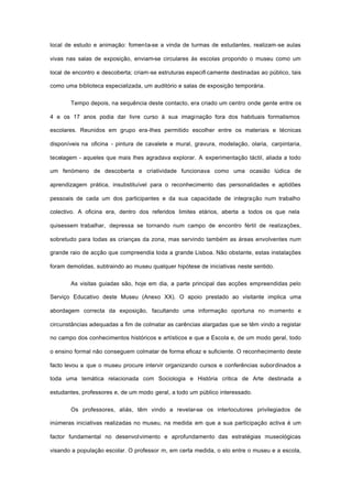 local de estudo e animação: fomenta-se a vinda de turmas de estudantes, realizam-se aulas
vivas nas salas de exposição, enviam-se circulares às escolas propondo o museu como um
local de encontro e descoberta; criam-se estruturas especifi camente destinadas ao público, tais
como uma biblioteca especializada, um auditório e salas de exposição temporária.
Tempo depois, na sequência deste contacto, era criado um centro onde gente entre os
4 e os 17 anos podia dar livre curso à sua imaginação fora dos habituais formalismos
escolares. Reunidos em grupo era-Ihes permitido escolher entre os materiais e técnicas
disponíveis na oficina - pintura de cavalete e mural, gravura, modelação, olaria, carpintaria,
tecelagem - aqueles que mais lhes agradava explorar. A experimentação táctil, aliada a todo
um fenómeno de descoberta e criatividade funcionava como uma ocasião lúdica de
aprendizagem prática, insubstituível para o reconhecimento das personalidades e aptidões
pessoais de cada um dos participantes e da sua capacidade de integração num trabalho
colectivo. A oficina era, dentro dos referidos limites etários, aberta a todos os que nela
quisessem trabalhar, depressa se tornando num campo de encontro fértil de realizações,
sobretudo para todas as crianças da zona, mas servindo também as áreas envolventes num
grande raio de acção que compreendia toda a grande Lisboa. Não obstante, estas instalações
foram demolidas, subtraindo ao museu qualquer hipótese de iniciativas neste sentido.
As visitas guiadas são, hoje em dia, a parte principal das acções empreendidas pelo
Serviço Educativo deste Museu (Anexo XX). O apoio prestado ao visitante implica uma
abordagem correcta da exposição, facultando uma informação oportuna no momento e
circunstâncias adequadas a fim de colmatar as carências alargadas que se têm vindo a registar
no campo dos conhecimentos históricos e artísticos e que a Escola e, de um modo geral, todo
o ensino formal não conseguem colmatar de forma eficaz e suficiente. O reconhecimento deste
facto levou a que o museu procure intervir organizando cursos e conferências subordinados a
toda uma temática relacionada com Sociologia e História critica de Arte destinada a
estudantes, professores e, de um modo geral, a todo um público interessado.
Os professores, aliás, têm vindo a revelar-se os interlocutores privilegiados de
inúmeras iniciativas realizadas no museu, na medida em que a sua participação activa é um
factor fundamental no desenvolvimento e aprofundamento das estratégias museológicas
visando a população escolar. O professor m, em certa medida, o elo entre o museu e a escola,
 