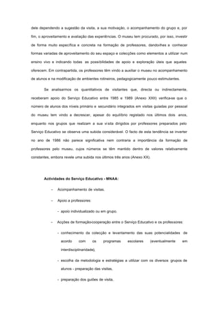 dele dependendo a sugestão da visita, a sua motivação, o acompanhamento do grupo e, por
fim, o aproveitamento e avaliação das experiências. O museu tem procurado, por isso, investir
de forma muito específica e concreta na formação de professores, dando-lhes a conhecer
formas variadas de aproveitamento do seu espaço e colecções como elementos a utilizar num
ensino vivo e indicando todas as possibilidades de apoio e exploração úteis que aqueles
oferecem. Em contrapartida, os professores têm vindo a auxiliar o museu no acompanhamento
de alunos e na modificação de ambientes rotineiros, pedagogicamente pouco estimulantes.
Se analisarmos os quantitativos de visitantes que, directa ou indirectamente,
receberam apoio do Serviço Educativo entre 1985 e 1989 (Anexo XXII) verifica-se que o
número de alunos dos níveis primário e secundário integrados em visitas guiadas por pessoal
do museu tem vindo a decrescer, apesar do equilíbrio registado nos últimos dois anos,
enquanto nos grupos que realizam a sua vi sita dirigidos por professores preparados pelo
Serviço Educativo se observa uma subida considerável. O facto de esta tendência se inverter
no ano de 1986 não parece significativa nem contraria a importância da formação de
professores pelo museu, cujos números se têm mantido dentro de valores relativamente
constantes, embora revele uma subida nos últimos três anos (Anexo XX).
Actividades do Serviço Educativo - MNAA:
− Acompanhamento de visitas.
− Apoio a professores:
- apoio individualizado ou em grupo.
− Acções de formação-cooperação entre o Serviço Educativo e os professores:
- conhecimento da colecção e levantamento das suas potencialidades de
acordo com os programas escolares (eventualmente em
interdisciplinaridade),
- escolha da metodologia e estratégias a utilizar com os diversos grupos de
alunos - preparação das visitas,
- preparação dos guiões de visita,
 