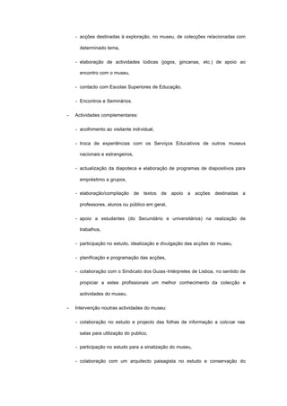 - acções destinadas à exploração, no museu, de colecções relacionadas com
determinado tema,
- elaboração de actividades lúdicas (jogos, gincanas, etc.) de apoio ao
encontro com o museu,
- contacto com Escolas Superiores de Educação,
- Encontros e Seminários.
− Actividades complementares:
- acolhimento ao visitante individual,
- troca de experiências com os Serviços Educativos de outros museus
nacionais e estrangeiros,
- actualização da diapoteca e elaboração de programas de diapositivos para
empréstimo a grupos,
- elaboração/compilação de textos de apoio a acções destinadas a
professores, alunos ou público em geral,
- apoio a estudantes (do Secundário e universitários) na realização de
trabalhos,
- participação no estudo, idealização e divulgação das acções do museu,
- planificação e programação das acções,
- colaboração com o Sindicato dos Guias-Intérpretes de Lisboa, no sentido de
propiciar a estes profissionais um melhor conhecimento da colecção e
actividades do museu.
− Intervenção noutras actividades do museu:
- colaboração no estudo e projecto das folhas de informação a colocar nas
salas para utilização do publico,
- participação no estudo para a sinalização do museu,
- colaboração com um arquitecto paisagista no estudo e conservação do
 