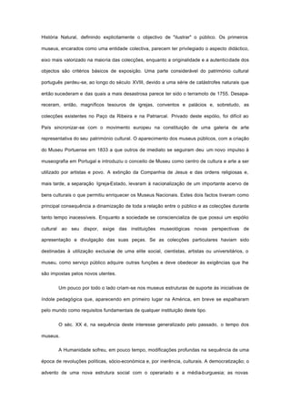 História Natural, definindo explicitamente o objectivo de "ilustrar" o público. Os primeiros
museus, encarados como uma entidade colectiva, parecem ter privilegiado o aspecto didáctico,
eixo mais valorizado na maioria das colecções, enquanto a originalidade e a autenticidade dos
objectos são critérios básicos de exposição. Uma parte considerável do património cultural
português perdeu-se, ao longo do século XVIII, devido a uma série de catástrofes naturais que
então sucederam e das quais a mais desastrosa parece ter sido o terramoto de 1755. Desapa-
receram, então, magníficos tesouros de igrejas, conventos e palácios e, sobretudo, as
colecções existentes no Paço da Ribeira e na Patriarcal. Privado deste espólio, foi difícil ao
País sincronizar-se com o movimento europeu na constituição de uma galeria de arte
representativa do seu património cultural. O aparecimento dos museus públicos, com a criação
do Museu Portuense em 1833 a que outros de imediato se seguiram deu um novo impulso à
museografia em Portugal e introduziu o conceito de Museu como centro de cultura e arte a ser
utilizado por artistas e povo. A extinção da Companhia de Jesus e das ordens religiosas e,
mais tarde, a separação Igreja-Estado, levaram à nacionalização de um importante acervo de
bens culturais o que permitiu enriquecer os Museus Nacionais. Estes dois factos tiveram como
principal consequência a dinamização de toda a relação entre o público e as colecções durante
tanto tempo inacessíveis. Enquanto a sociedade se consciencializa de que possui um espólio
cultural ao seu dispor, exige das instituições museológicas novas perspectivas de
apresentação e divulgação das suas peças. Se as colecções particulares haviam sido
destinadas à utilização exclusiva de uma elite social, cientistas, artistas ou universitários, o
museu, como serviço público adquire outras funções e deve obedecer às exigências que lhe
são impostas pelos novos utentes.
Um pouco por todo o lado criam-se nos museus estruturas de suporte às iniciativas de
índole pedagógica que, aparecendo em primeiro lugar na América, em breve se espalharam
pelo mundo como requisitos fundamentais de qualquer instituição deste tipo.
O séc. XX é, na sequência deste interesse generalizado pelo passado, o tempo dos
museus.
A Humanidade sofreu, em pouco tempo, modificações profundas na sequência de uma
época de revoluções políticas, sócio-económica e, por inerência, culturais. A democratização; o
advento de uma nova estrutura social com o operariado e a média-burguesia; as novas
 