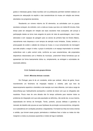 gostos e interesses gerais. Estas reuniões com os professores permitem também elaborar um
esquema de adequação do espólio e das características do museu em relação aos temas
abordados nos programas escolares.
Recebendo um número máximo de 30 elementos, as actividades com os grupos
escolares começam, de ordinário, com a visita ao museu que dura em média 60 minutos. Este
tempo pode ser alargado em relação aos tipos escolares mais avançados, até porque a
participação destes se torna mais exigente do ponto de vista da aprendizagem, mas é mais
abreviada e com espaços de paragem para os alunos da primeira fase do Ensino Básico,
naturalmente mais dispersos e com tempos de atenção muito limitados. Existe, também, a
preocupação de avaliar a adesão da criança ao museu e a sua compreensão da mensagem
que este propõe: a seguir à visita, o grupo é conduzido a um espaço improvisado no corredor
subterrâneo sob o pátio central onde, conforme as suas características, são projectados
diapositivos relacionados com a História do município, preenchem fichas formativas que se
apresentam de forma basicamente lúdica ou, simplesmente, se entregam a actividades de
expressão plástica.
3.3.4. Contacto com grupos étnicos
3.4.4.1. Minorias étnicas e sociais
Em Portugal, para lá de um constante, ainda que variável, afluxo de gente, houve
recentemente um fenómeno de imigração massiva e violenta, pelo que teve de
desenraizamento repentino e dramático e de inserção num meio diferente, com toda a carga de
desconfiança que habitualmente acompanha o sentido de dever com que os refugiados são
recebidos. Pouco mais de uma década não foi tempo suficiente para resolver todos os
problemas de integração com que esta população se defrontou, não sendo ela, na sua maioria,
especializada em termos de formação. Tendo, portanto, poucas defesas e garantias no
mercado de trabalho são poucas as suas hipóteses de promoção socio-económica, obrigando-
os à subsistência em condições precárias e degradantes. Formaram-se ilhas de muitos dramas
e solidão, que tornam esses grupos permeáveis e indefesos face a todos os males da vida
marginal e a todos os processos aparentes e inúteis de fuga à realidade.
 