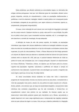 Estes problemas, que afectam sobretudo as comunidades negras, os retornados das
antigas colónias portuguesas, mas que, com diferentes graus de intensidade, afectam outros
grupos imigrantes, servindo de enquadramento a todas as populações desfavorecidas e
periféricas a nível de urbanismo, habitação, trabalho e saúde pública com consequente perda
de identidade e desgaste do seu património, quer sejam indianos ou timorenses, ciganos ou,
simplesmente, portugueses marginalizados.
O museu, como instituição de cariz cultural, tem uma função de integração e promoção
que lhe cumpre assumir. Qualquer indivíduo ou grupo, seja qual for a sua condição, faz parte
de um público virtual, para o qual é necessário encontrar respostas, isto m, a mensagem que,
sem desvirtuar o conceito de museologia, lhe seja adequada.
A definição de museu de arte não parece suportar, de imediato, as populações
minoritárias cujas origens têm poucas referências à história da civilização ocidental e às quais
toda uma série de circunstâncias afasta de um tipo de informação e actividades culturais ditas
superiores, do ponto de vista académico. Porém, o Museu Nacional de Arte Antiga apresenta
um conjunto de objectos reais que abarcam a expressão erudita de culturas com quem tivemos
contacto entre os séculos XII e XIX, pelo que m possível detectar referenciais de todas as
partes do mundo, das civilizações que, com o espaço português, travaram um relacionamento
de mútuas influências. Tratando-se, embora, de objectos que não fazem parte do universo
cognitivo das populações migrantes, suburbanas e periféricas em relaç ão a campos do
conhecimento mais elaborado, é possível tentar uma abordagem que suscite o imaginário das
suas origens, aquilo que, da sua raça, lhe esteja latente.
As várias comunidades étnicas existentes em Lisboa têm vindo a desenvolver
programas de inserção destas minorias nos diversos planos da vida urbana, nomeadamente a
nível das populações mais jovens, através de uma política de acção conjunta com a Escola.
Existe, portanto, uma estrutura que, ao longo da escolaridade obrigatória, visa aproximar estes
indivíduos dos conteúdos programáticos que lhe são ministrados e fornecer-lhes um
enquadramento cultural mais próximo da sua realidade. As diversas acções que se
desenvolvem neste âmbito poderiam passar pelo intercâmbio com o Museu, aproveitando o
espólio disponível com maior carga significante para a compreensão das ligações existentes
entre as suas culturas de origem e a nossa. Uma vez que o objectivo pretendido é a integração
 