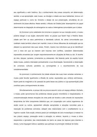 seu significado e valor histórico. Se o conhecimento das coisas comporta, em determinado
sentido, a sua apropriação, este museu, ao divulgar a cidade aos seus habitantes, torna-a um
espaço particular e, como tal, fomenta o desejo da sua preservação, simultâneo de um
sentimento de posse afectiva. Neste sentido, o Museu da Cidade pode desempenhar um papel
determinante na integração de estrangeiros na vasta e heterogénea comunidade que é Lisboa.
Ao funcionar como catalizador de minorias e cooperar na sua inserção social, o museu
poderia alargar a sua acção, abarcando todos os grupos que fazem hoje a História desta
cidade sem ferir os seus patrimónios e identidade cultural. As várias comunidades que
coabitam neste território urbano tem mantido níveis e ritmos diferentes de aculturação que as
afastam ou aproximam das suas raízes. Porém, mesmo nos indivíduos que já se identificam
com o meio em que se inserem sem traumas nem conflitos, subsistem determinadas
expressões ancestrais que surgem espontaneamente em situações de festa ou dor. A recolha
de ritos, danças, cantares, ornamentos ou artesanato, não fazendo parte do espólio fulcral
deste museu, poderia interceptar pontualmente a sua dinamização, favorecendo a observação
de universos culturais paralelos ou convergentes e o reconhecimento da sua
complementaridade.
Ao promover o conhecimento da cidade através das suas mais variadas vertentes, o
museu pode facultar igualmente a difusão de outras expressões que, embora extrínsecas,
fazem parte do imaginário e do passado de parte desse seu público e cuja apresentação pode
contribuir para o enriquecimento de todos.
Simultaneamente, e porque não se procura assumir como um espaço elitista e fechado,
o museu pode aproximar-se dos problemas desses grupos minoritários e marginalizados. A
consciencialização dessas situações de crise pode ser levada a cabo através de exposições
temporárias de forte componente didáctica que, em cooperação com outros organismos de
acção social ou outros, apresentem atitudes apropriadas e soluções concretas para a
resolução de problemas concretos, estejam eles relacionados com o analfabetismo ou a
higiene e saúde. Esta acção, embora passe por estratégias de cariz museológico a realizar no
seu próprio espaço, pressupõe ainda a actuação no exterior, levando o museu a sítios
esquecidos e ignorados, das colectividades de bairro as casas de repouso para doentes e
idosos, numa linguagem lúdica e apelativa que participe na promoção individual de todos.
 