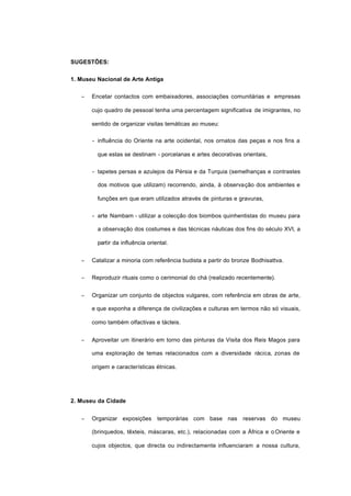 SUGESTÕES:
1. Museu Nacional de Arte Antiga
− Encetar contactos com embaixadores, associações comunitárias e empresas
cujo quadro de pessoal tenha uma percentagem significativa de imigrantes, no
sentido de organizar visitas temáticas ao museu:
- influência do Oriente na arte ocidental, nos ornatos das peças e nos fins a
que estas se destinam - porcelanas e artes decorativas orientais,
- tapetes persas e azulejos da Pérsia e da Turquia (semelhanças e contrastes
dos motivos que utilizam) recorrendo, ainda, à observação dos ambientes e
funções em que eram utilizados através de pinturas e gravuras,
- arte Nambam - utilizar a colecção dos biombos quinhentistas do museu para
a observação dos costumes e das técnicas náuticas dos fins do século XVI, a
partir da influência oriental.
− Catalizar a minoria com referência budista a partir do bronze Bodhisattva.
− Reproduzir rituais como o cerimonial do chá (realizado recentemente).
− Organizar um conjunto de objectos vulgares, com referência em obras de arte,
e que exponha a diferença de civilizações e culturas em termos não só visuais,
como também olfactivas e tácteis.
− Aproveitar um itinerário em torno das pinturas da Visita dos Reis Magos para
uma exploração de temas relacionados com a diversidade rácica, zonas de
origem e características étnicas.
2. Museu da Cidade
− Organizar exposições temporárias com base nas reservas do museu
(brinquedos, têxteis, máscaras, etc.), relacionadas com a África e o Oriente e
cujos objectos, que directa ou indirectamente influenciaram a nossa cultura,
 