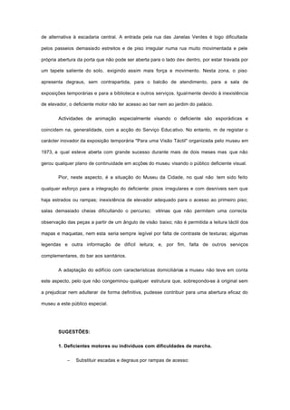 de alternativa à escadaria central. A entrada pela rua das Janelas Verdes é logo dificultada
pelos passeios demasiado estreitos e de piso irregular numa rua muito movimentada e pele
própria abertura da porta que não pode ser aberta para o lado de« dentro, por estar travada por
um tapete saliente do solo, exigindo assim mais força e movimento. Nesta zona, o piso
apresenta degraus, sem contrapartida, para o balcão de atendimento, para a sala de
exposições temporárias e para a biblioteca e outros serviços. Igualmente devido à inexistência
de elevador, o deficiente motor não ter acesso ao bar nem ao jardim do palácio.
Actividades de animação especialmente visando o deficiente são esporádicas e
coincidem na, generalidade, com a acção do Serviço Educativo. No entanto, m de registar o
carácter inovador da exposição temporária "Para uma Visão Táctil" organizada pelo museu em
1973, a qual esteve aberta com grande sucesso durante mais de dois meses mas que não
gerou qualquer plano de continuidade em acções do museu visando o público deficiente visual.
Pior, neste aspecto, é a situação do Museu da Cidade, no qual não tem sido feito
qualquer esforço para a integração do deficiente: pisos irregulares e com desníveis sem que
haja estrados ou rampas; inexistência de elevador adequado para o acesso ao primeiro piso;
salas demasiado cheias dificultando o percurso; vitrinas que não permitem uma correcta
observação das peças a partir de um ângulo de visão baixo; não é permitida a leitura táctil dos
mapas e maquetas, nem esta seria sempre legível por falta de contraste de texturas; algumas
legendas e outra informação de difícil leitura; e, por fim, falta de outros serviços
complementares, do bar aos sanitários.
A adaptação do edifício com características domiciliárias a museu não teve em conta
este aspecto, pelo que não congeminou qualquer estrutura que, sobrepondo-se à original sem
a prejudicar nem adulterar de forma definitiva, pudesse contribuir para uma abertura eficaz do
museu a este público especial.
SUGESTÕES:
1. Deficientes motores ou indivíduos com dificuldades de marcha.
− Substituir escadas e degraus por rampas de acesso:
 
