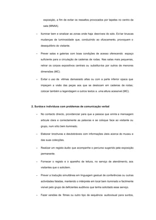 exposição, a fim de evitar os ressaltos provocados por tapetes no centro da
sala (MNAA).
− Iluminar bem e sinalizar as zonas onde haja desníveis do solo. Evi tar bruscas
mudanças de luminosidade que, conduzindo ao ofuscamento, provoquem o
desequilíbrio do visitante.
− Prever salas e galerias com boas condições de acesso oferecendo espaço
suficiente para a circulação de cadeiras de rodas. Nas salas mais pequenas,
retirar os corpos expositivos centrais ou substitui-los por outros de menores
dimensões (MC).
− Evitar o uso de vitrinas demasiado altas ou com a parte inferior opaca que
impeçam a visão das peças aos que se deslocam em cadeiras de rodas;
colocar também a legendagem e outros textos a. uma altura acessível (MC).
2. Surdos e indivíduos com problemas de comunicação verbal
− No contacto directo, providenciar para que a pessoa que emite a mensagem
articule clara e correctamente as palavras e se coloque face ao visitante ou
grupo, num sítio bem iluminado.
− Elaborar brochuras e desdobráveis com informações úteis acerca do museu e
das suas colecções.
− Realizar um registo áudio que acompanhe o percurso sugerido pela exposição
permanente.
− Fornecer o registo e o aparelho de leitura, no serviço de atendimento, aos
visitantes que o solicitem.
− Prever a tradução simultânea em linguagem gestual de conferências ou outras
actividades faladas, mantendo o intérprete em local bem iluminado e facilmente
visível pelo grupo de deficientes auditivos que tenha solicitado esse serviço.
− Fazer versões de filmes ou outro tipo de sequência audiovisual para surdos,
 