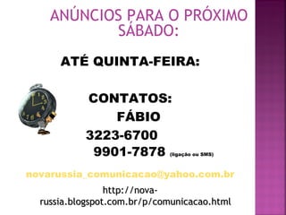 ANÚNCIOS PARA O PRÓXIMO
SÁBADO:
ATÉ QUINTA-FEIRA:
CONTATOS:
FÁBIO
3223-6700
9901-7878 (ligação ou SMS)
novarussia_comunicacao@yahoo.com.br
http://nova-http://nova-
russia.blogspot.com.br/p/comunicacao.htmlrussia.blogspot.com.br/p/comunicacao.html
 