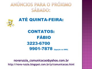 ATÉ QUINTA-FEIRA:
CONTATOS:
FÁBIO
3223-6700
9901-7878 (ligação ou SMS)
novarussia_comunicacao@yahoo.com.brnovarussia_comunicacao@yahoo.com.br
http://nova-russia.blogspot.com.br/p/comunicacao.htmlhttp://nova-russia.blogspot.com.br/p/comunicacao.html
 