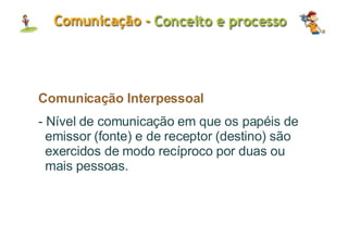 Comunicação Interpessoal - Nível de comunicação em que os papéis de emissor (fonte) e de receptor (destino) são exercidos de modo recíproco por duas ou mais pessoas. 