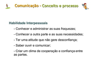 Habilidade Interpessoais - Conhecer e administrar as suas fraquezas; Conhecer a outra parte e as suas necessidades; Ter uma atitude que não gere desconfiança; Saber ouvir e comunicar; Criar um clima de cooperação e confiança entre as partes. 