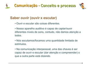 Saber ouvir (ouvir x escutar) Ouvir e escutar são coisas diferentes.  Nosso aparelho auditivo é capaz de captar/ouvir diferentes níveis de sons, contudo, não damos atenção a todos.  Nós escutamos/focamos uma quantidade limitada de estímulos. Na comunicação interpessoal, uma das chaves é ser capaz de ouvir e escutar (dar atenção e compreender) o que a outra parte está dizendo. 