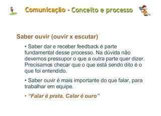 Saber ouvir (ouvir x escutar) Saber dar e receber feedback é parte fundamental desse processo. Na dúvida não devemos pressupor o que a outra parte quer dizer. Precisamos checar que o que está sendo dito é o que foi entendido. Saber ouvir é mais importante do que falar, para trabalhar em equipe. “ Falar é prata. Calar é ouro” 