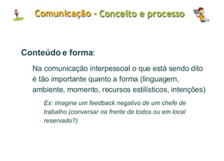 Conteúdo e forma : Na comunicação interpessoal o que está sendo dito é tão importante quanto a forma (linguagem, ambiente, momento, recursos estilísticos, intenções) Ex: imagine um feedback negativo de um chefe de trabalho (conversar na frente de todos ou em local reservado?) 