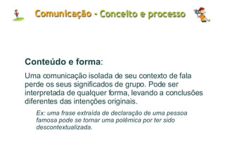 Conteúdo e forma : Uma comunicação isolada de seu contexto de fala perde os seus significados de grupo. Pode ser interpretada de qualquer forma, levando a conclusões diferentes das intenções originais. Ex: uma frase extraída de declaração de uma pessoa famosa pode se tornar uma polêmica por ter sido descontextualizada. 