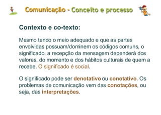 Contexto e co-texto: Mesmo tendo o meio adequado e que as partes envolvidas possuam/dominem os códigos comuns, o significado, a recepção da mensagem dependerá dos valores, do momento e dos hábitos culturais de quem a recebe.  O significado é social . O significado pode ser  denotativo  ou  conotativo . Os problemas de comunicação vem das  conotações , ou seja, das  interpretações . 