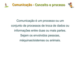 Comunicação é um processo ou um conjunto de processos de troca de dados ou informações entre duas ou mais partes. Sejam os envolvidos pessoas, máquinas/sistemas ou animais. 