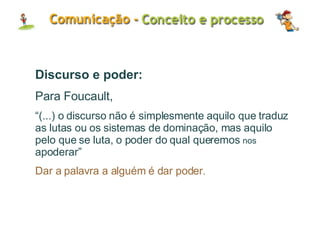 Discurso e poder: Para Foucault, “ (...) o discurso não é simplesmente aquilo que traduz as lutas ou os sistemas de dominação, mas aquilo pelo que se luta, o poder do qual queremos  nos   apoderar” Dar a palavra a alguém é dar poder. 