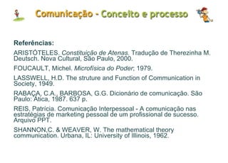 Referências: ARISTÓTELES.  Constituição de Atenas.  Tradução de Therezinha M. Deutsch. Nova Cultural, São Paulo, 2000.  FOUCAULT, Michel.  Microfísica do Poder ; 1979. LASSWELL, H.D. The struture and Function of Communication in Society, 1949. RABAÇA, C.A., BARBOSA, G.G. Dicionário de comunicação. São Paulo: Ática, 1987. 637 p. REIS, Patrícia. Comunicação Interpessoal - A comunicação nas estratégias de marketing pessoal de um profissional de sucesso. Arquivo PPT. SHANNON,C. & WEAVER, W. The mathematical theory communication. Urbana, IL: University of Illinois, 1962. 