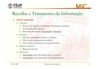 7/Nov/2005 Técnicas de Comunicação 3
MIC
Recolha e Tratamento da Informação
Outros aspectos
Atenção
Processo de selecção de diferentes informações recebidas
Focalização sobre algumas
Dois tipos de atenção: Concentrada e Flutuante
Intuição
Meio de conhecimento directo e sintético
Não recorre ao pensamento analítico
Não recorre a experiência ou experimentação
Silêncio interior
Repouso sensorial
Memória
Curto Prazo, para informação de uso ocasional
Longo Prazo, para informação de uso permanente
 