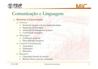 7/Nov/2005 Técnicas de Comunicação 5
MIC
Comunicação e Linguagem
Barreiras à Comunicação
Emissor
Estudo do receptor e do seu estado psicológico
Preparação da mensagem
Adequação da linguagem ao receptor
Coerência da mensagem
Mensagem
Codificação (emissor)
Descodificação (receptor)
Canal de Comunicação
Acrescentos
Eliminações
Distorções
Receptor
Capacidade limitada de retenção
Barreiras físicas, pessoais, semânticas
 
