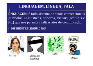 LINGUAGEM, LÍNGUA, FALA
LINGUAGEM: é todo sistema de sinais convencionais
(símbolos linguísticos, sonoros, visuais, gestuais e
etc.) que nos permite realizar atos de comunicação.
• DIFERENTES LINGUAGENS
GESTOS SIMBOLOS/
DESENHOS
SONS
LÍNGUA
 