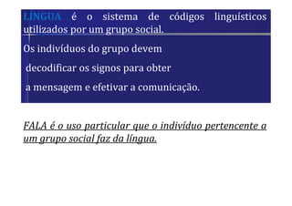 LÍNGUA é o sistema de códigos linguísticos
utilizados por um grupo social.
Os indivíduos do grupo devem
decodificar os signos para obter
a mensagem e efetivar a comunicação.
FALA é o uso particular que o indivíduo pertencente a
um grupo social faz da língua.
 