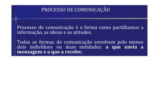 PROCESSO DE COMUNICAÇÃO
 Processo de comunicação é a forma como partilhamos a
informação, as ideias e as atitudes.
 Todas as formas de comunicação envolvem pelo menos
dois indivíduos ou duas entidades: a que envia a
mensagem e a que a recebe;
 