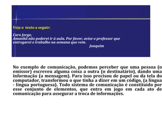 Veja o texto a seguir:
Caro Jorge,
Amanhã não poderei ir à aula. Por favor, avise o professor que
entregarei o trabalho na semana que vem.
Joaquim
No exemplo de comunicação, podemos perceber que uma pessoa (o
emissor) escreveu alguma coisa a outra (o destinatário), dando uma
informação (a mensagem). Para isso precisou de papel ou da tela do
computador, transformou o que tinha a dizer em um código, (a língua
- língua portuguesa). Todo sistema de comunicação é constituído por
esse conjunto de elementos, que entra em jogo em cada ato de
comunicação para assegurar a troca de informações.
 