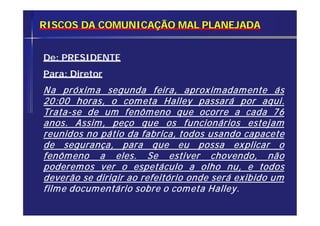 RISCOS DA COMUNICAÇÃO MAL PLANEJADA
De: PRESIDENTE
Para: Diretor
Na próxima segunda feira, aproximadamente ás
20:00 horas, o cometa Halley passará por aqui.
Trata-se de um fenômeno que ocorre a cada 76
anos. Assim, peço que os funcionários estejam
reunidos no pátio da fabrica, todos usando capacete
de segurança, para que eu possa explicar o
fenômeno a eles. Se estiver chovendo, não
poderemos ver o espetáculo a olho nu, e todos
deverão se dirigir ao refeitório onde será exibido um
filme documentário sobre o cometa Halley.
 