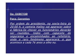 De: DIRETOR
Para: Gerentes
Por ordem do presidente, na sexta-feira ás
20:00 h, o cometa Halley vai aparecer sobre
a fábrica.Se chover os funcionários deverão
ser reunidos, todos com capacete de
segurança e encaminhados ao refeitório,
onde o raro fenômeno aparecerá, o que
acontece a cada 76 anos a olho nu.
 