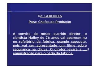 De: GERENTES
Para: Chefes de Produção
A convite do nosso querido diretor, o
cientista Halley de 76 anos vai aparecer nu
no refeitório da fabrica, usando capacete,
pois vai ser apresentado um filme sobre
segurança na chuva. O diretor levará a d
emonstração para o pátio da fabrica.
 