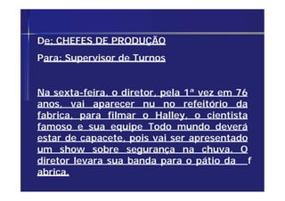 De: CHEFES DE PRODUÇÃO
Para: Supervisor de Turnos
Na sexta-feira, o diretor, pela 1ª vez em 76
anos, vai aparecer nu no refeitório da
fabrica, para filmar o Halley, o cientista
famoso e sua equipe Todo mundo deverá
estar de capacete, pois vai ser apresentado
um show sobre segurança na chuva. O
diretor levara sua banda para o pátio da f
abrica.
 