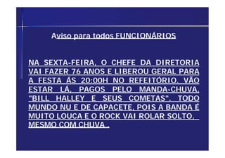 Aviso para todos FUNCIONÁRIOS
NA SEXTA-FEIRA, O CHEFE DA DIRETORIA
VAI FAZER 76 ANOS E LIBEROU GERAL PARA
A FESTA ÁS 20:00H NO REFEITÓRIO. VÃO
ESTAR LÁ, PAGOS PELO MANDA-CHUVA,
"BILL HALLEY E SEUS COMETAS". TODO
MUNDO NU E DE CAPACETE, POIS A BANDA É
MUITO LOUCA E O ROCK VAI ROLAR SOLTO,
MESMO COM CHUVA .
 