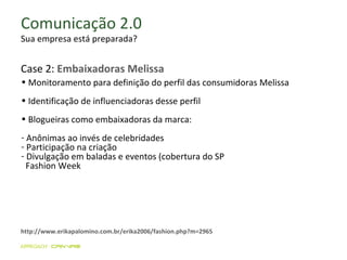 Comunicação 2.0 Sua empresa está preparada? Case 2:  Embaixadoras Melissa http://www.erikapalomino.com.br/erika2006/fashion.php?m=2965 Monitoramento para definição do perfil das consumidoras Melissa Identificação de influenciadoras desse perfil  Blogueiras como embaixadoras da marca: Anônimas ao invés de celebridades  Participação na criação  Divulgação em baladas e eventos (cobertura do SP  Fashion Week 