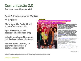 Comunicação 2.0 Sua empresa está preparada? http://www.erikapalomino.com.br/erika2006/fashion.php?m=2965 4 blogueiras Marimoon : São Paulo, 70 mil acessos/mês no seu site; Apê : Amazonas, 35 mil acessos/semana no seu site; Lolly : Pernambuco, 16, a-do-ra tendências e música eletrônica;  Maluka : Santa Catarina, 16, escreve de desabafos e declarações de amor.  Case 2:  Embaixadoras Melissa 