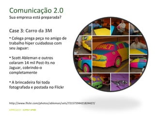 Comunicação 2.0 Sua empresa está preparada? Case 3:  Carro da 3M Colega prega peça no amigo de trabalho hiper cuidadoso com seu Jaguar:  Scott Ableman e outros  colaram 14 mil Post-Its no Jaguar, cobrindo-o completamente A brincadeira foi toda fotografada e postada no Flickr  http://www.flickr.com/photos/ableman/sets/72157594421824427/ 