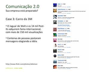 Comunicação 2.0 Sua empresa está preparada? http://www.flickr.com/photos/ableman O Jaguar de Walt e os 14 mil Post-Its adquirem fama internacional, com mais de 150 mil visualizações Centenas de pessoas postaram mensagens elogiando a idéia Case 3:  Carro da 3M 