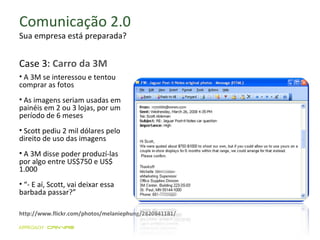 Comunicação 2.0 Sua empresa está preparada? http://www.flickr.com/photos/melaniephung/2820841181/ A 3M se interessou e tentou comprar as fotos  As imagens seriam usadas em painéis em 2 ou 3 lojas, por um período de 6 meses Scott pediu 2 mil dólares pelo direito de uso das imagens A 3M disse poder produzí-las por algo entre US$750 e US$ 1.000 “ - E aí, Scott, vai deixar essa barbada passar?” Case 3:  Carro da 3M 